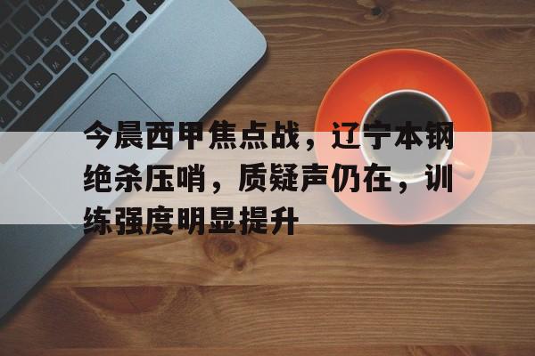 美高梅官方网站-今晨西甲焦点战，辽宁本钢绝杀压哨，质疑声仍在，训练强度明显提升